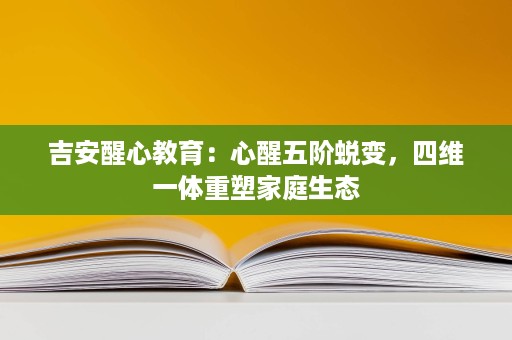 吉安醒心教育：心醒五阶蜕变，四维一体重塑家庭生态