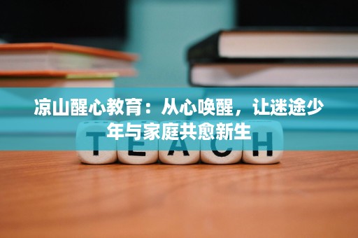 凉山醒心教育:从心唤醒,让迷途少年与家庭共愈新生 凉山醒心教育:从心唤醒,让迷途少年与家庭共愈新生