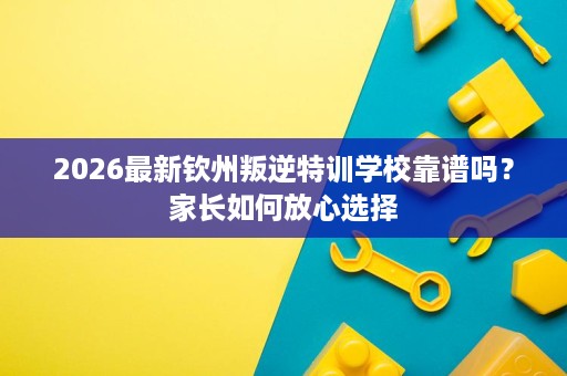 2026最新钦州叛逆特训学校靠谱吗?家长如何放心选择 2026最新钦州叛逆特训学校靠谱吗?家长如何放心选择