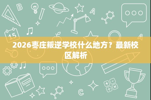 2026枣庄叛逆学校什么地方?最新校区解析 2026枣庄叛逆学校什么地方?最新校区解析