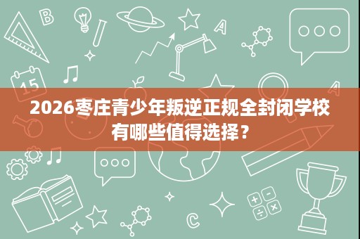 2026枣庄青少年叛逆正规全封闭学校有哪些值得选择? 2026枣庄青少年叛逆正规全封闭学校有哪些值得选择?