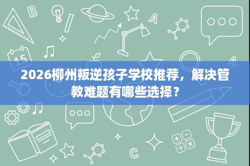 2026柳州叛逆孩子学校推荐,解决管教难题有哪些选择? 2026柳州叛逆孩子学校推荐,解决管教难题有哪些选择?