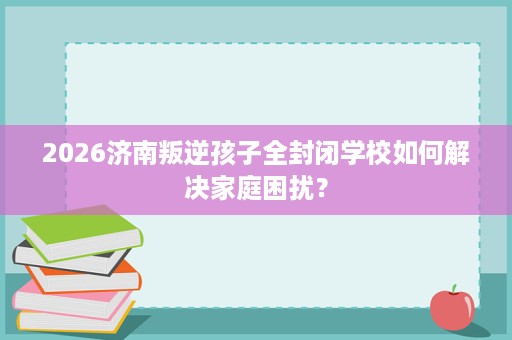 2026济南叛逆孩子全封闭学校如何解决家庭困扰? 2026济南叛逆孩子全封闭学校如何解决家庭困扰?
