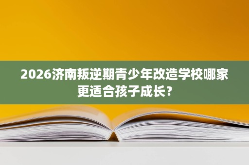 2026济南叛逆期青少年改造学校哪家更适合孩子成长? 2026济南叛逆期青少年改造学校哪家更适合孩子成长?