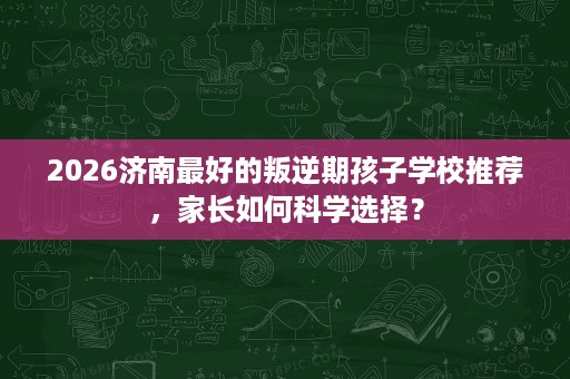 2026济南最好的叛逆期孩子学校推荐,家长如何科学选择? 2026济南最好的叛逆期孩子学校推荐,家长如何科学选择?