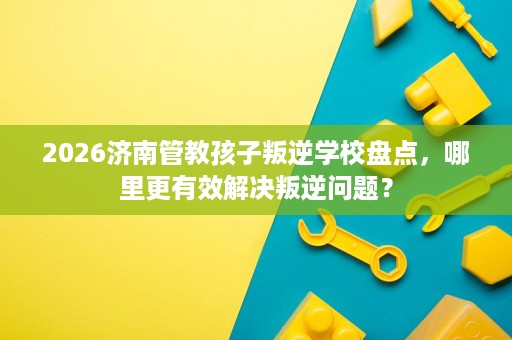 2026济南管教孩子叛逆学校盘点,哪里更有效解决叛逆问题? 2026济南管教孩子叛逆学校盘点,哪里更有效解决叛逆问题?
