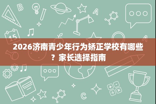 2026济南青少年行为矫正学校有哪些？家长选择指南