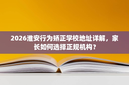 2026淮安行为矫正学校地址详解，家长如何选择正规机构？