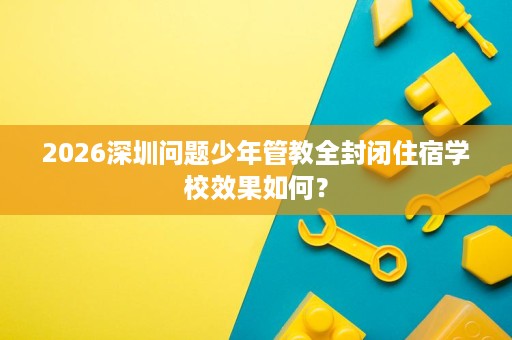 2026深圳问题少年管教全封闭住宿学校效果如何? 2026深圳问题少年管教全封闭住宿学校效果如何?