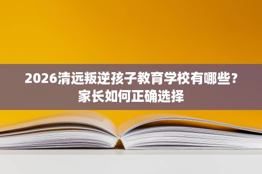 2026清远叛逆孩子教育学校有哪些?家长如何正确选择 2026清远叛逆孩子教育学校有哪些?家长如何正确选择