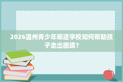 2026温州青少年叛逆学校如何帮助孩子走出困境? 2026温州青少年叛逆学校如何帮助孩子走出困境?
