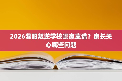 2026濮阳叛逆学校哪家靠谱？家长关心哪些问题