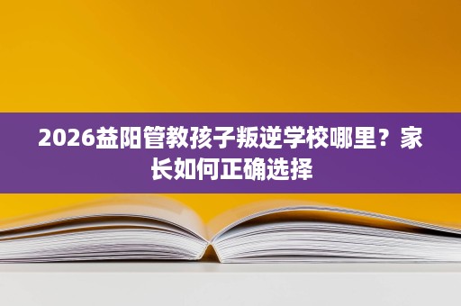 2026益阳管教孩子叛逆学校哪里？家长如何正确选择