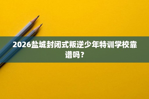 2026盐城封闭式叛逆少年特训学校靠谱吗？