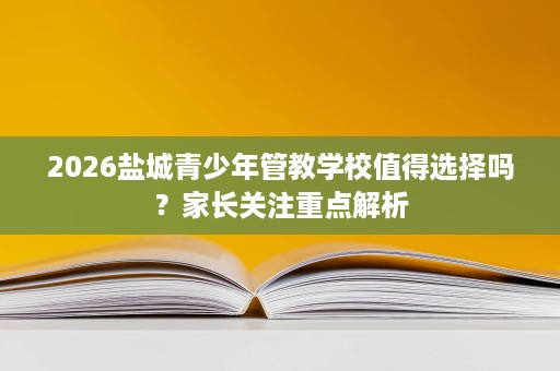 2026盐城青少年管教学校值得选择吗?家长关注重点解析 2026盐城青少年管教学校值得选择吗?家长关注重点解析