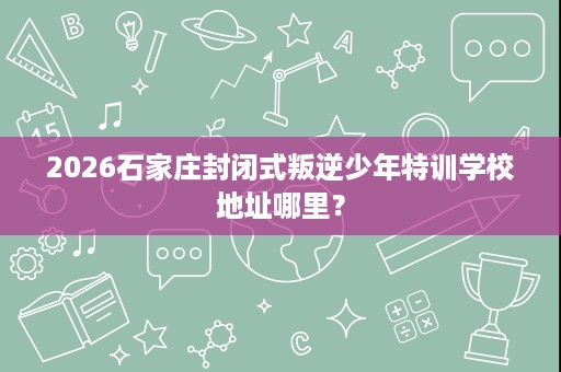 2026石家庄封闭式叛逆少年特训学校地址哪里？