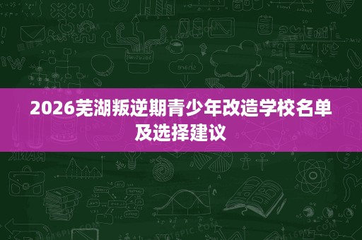 2026芜湖叛逆期青少年改造学校名单及选择建议 2026芜湖叛逆期青少年改造学校名单及选择建议