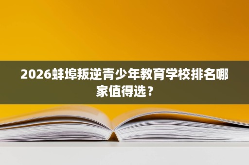 2026蚌埠叛逆青少年教育学校排名哪家值得选? 2026蚌埠叛逆青少年教育学校排名哪家值得选?