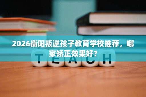 2026衡阳叛逆孩子教育学校推荐,哪家矫正效果好? 2026衡阳叛逆孩子教育学校推荐,哪家矫正效果好?