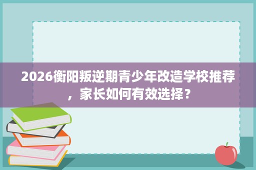 2026衡阳叛逆期青少年改造学校推荐,家长如何有效选择? 2026衡阳叛逆期青少年改造学校推荐,家长如何有效选择?