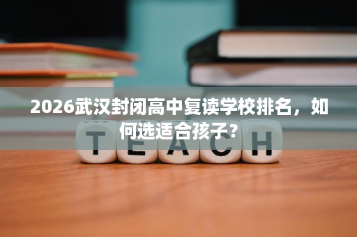 2026武汉封闭高中复读学校排名,如何选适合孩子? 2026武汉封闭高中复读学校排名,如何选适合孩子?