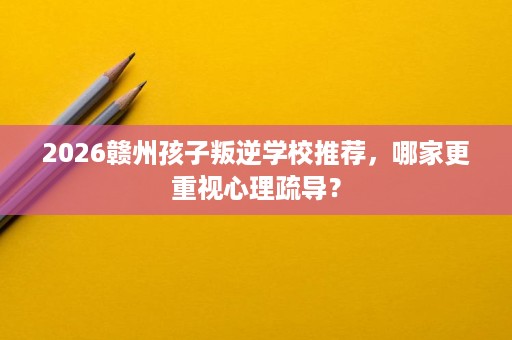 2026赣州孩子叛逆学校推荐，哪家更重视心理疏导？
