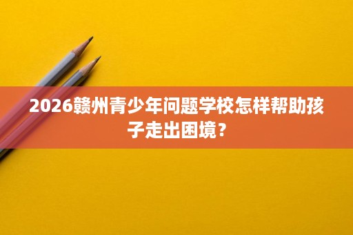 2026赣州青少年问题学校怎样帮助孩子走出困境？