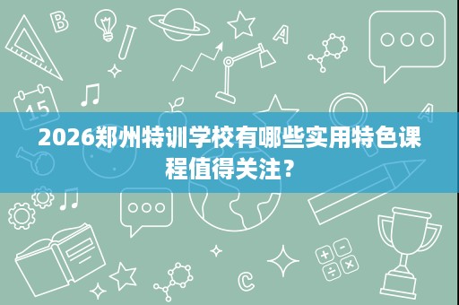 2026郑州特训学校有哪些实用特色课程值得关注？