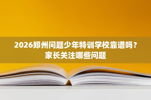 2026郑州问题少年特训学校靠谱吗？家长关注哪些问题