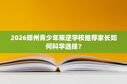 2026郑州青少年叛逆学校推荐家长如何科学选择? 2026郑州青少年叛逆学校推荐家长如何科学选择?