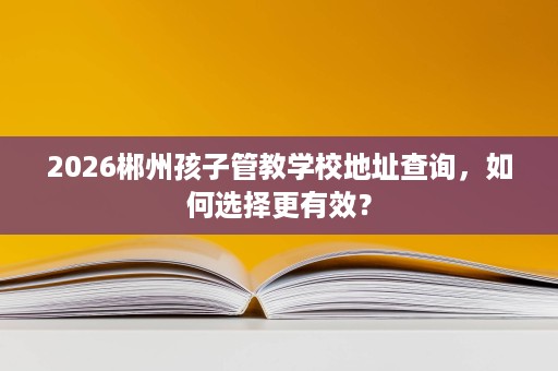 2026郴州孩子管教学校地址查询,如何选择更有效? 2026郴州孩子管教学校地址查询,如何选择更有效?