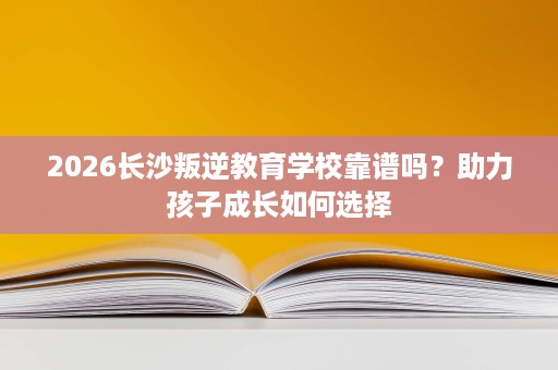 2026长沙叛逆教育学校靠谱吗？助力孩子成长如何选择