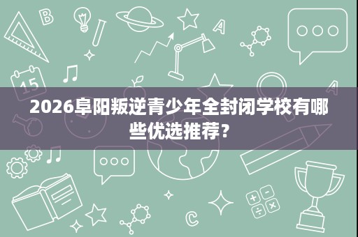 2026阜阳叛逆青少年全封闭学校有哪些优选推荐? 2026阜阳叛逆青少年全封闭学校有哪些优选推荐?