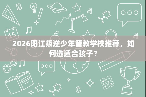 2026阳江叛逆少年管教学校推荐,如何选适合孩子? 2026阳江叛逆少年管教学校推荐,如何选适合孩子?