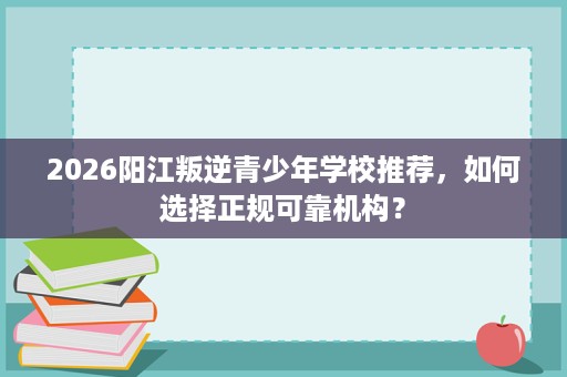 2026阳江叛逆青少年学校推荐，如何选择正规可靠机构？