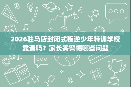2026驻马店封闭式叛逆少年特训学校靠谱吗?家长需警惕哪些问题 2026驻马店封闭式叛逆少年特训学校靠谱吗?家长需警惕哪些问题