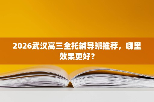 2026武汉高三全托辅导班推荐，哪里效果更好？