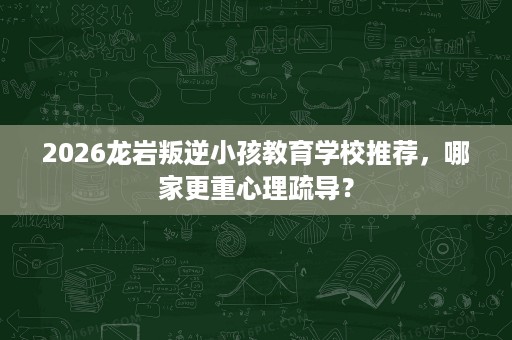 2026龙岩叛逆小孩教育学校推荐，哪家更重心理疏导？