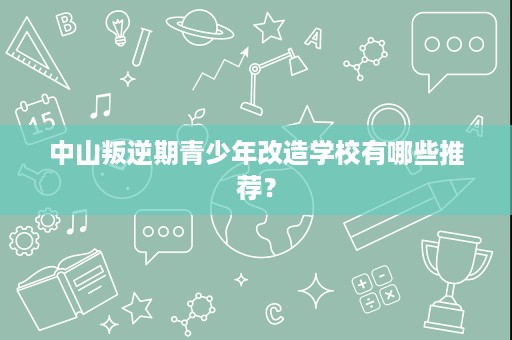 中山叛逆期青少年改造学校有哪些推荐? 中山叛逆期青少年改造学校有哪些推荐?