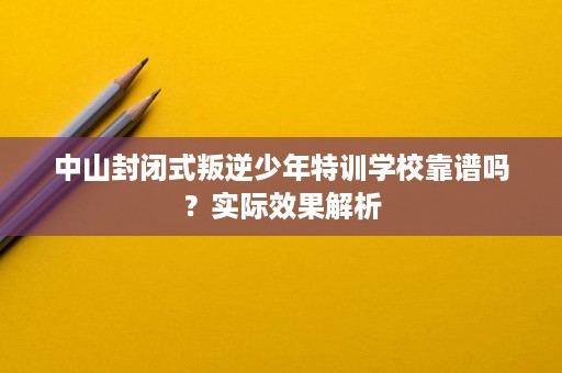 中山封闭式叛逆少年特训学校靠谱吗？实际效果解析