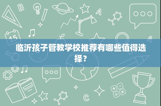 临沂孩子管教学校推荐有哪些值得选择? 临沂孩子管教学校推荐有哪些值得选择?