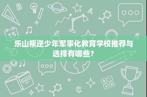 乐山叛逆少年军事化教育学校推荐与选择有哪些? 乐山叛逆少年军事化教育学校推荐与选择有哪些?