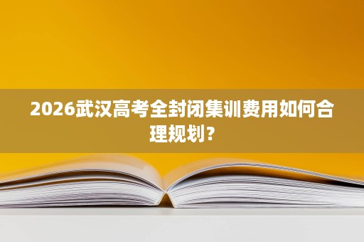 2026武汉高考全封闭集训费用如何合理规划? 2026武汉高考全封闭集训费用如何合理规划?