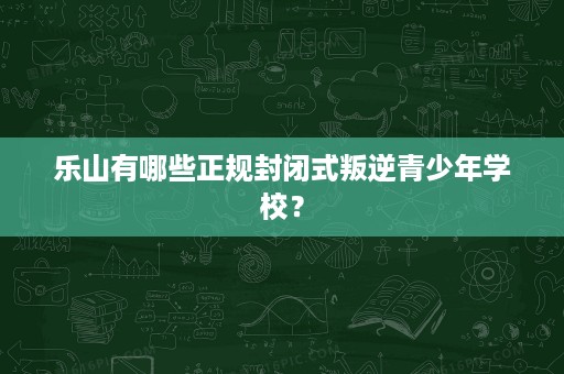 乐山有哪些正规封闭式叛逆青少年学校？
