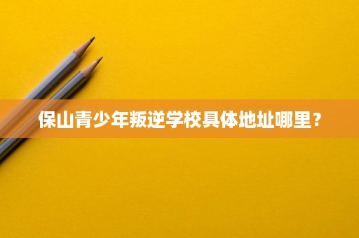 保山青少年叛逆学校具体地址哪里? 保山青少年叛逆学校具体地址哪里?