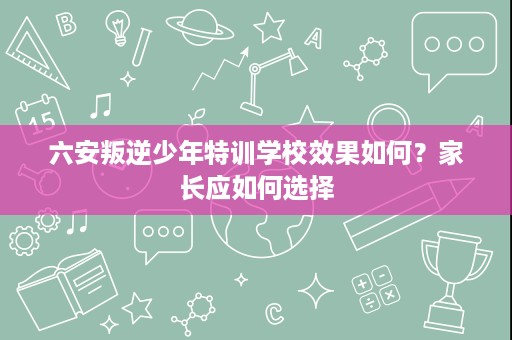 六安叛逆少年特训学校效果如何?家长应如何选择 六安叛逆少年特训学校效果如何?家长应如何选择