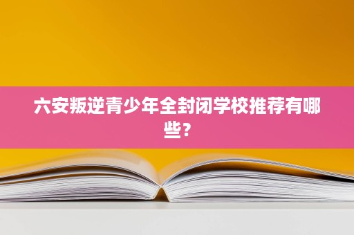 六安叛逆青少年全封闭学校推荐有哪些？