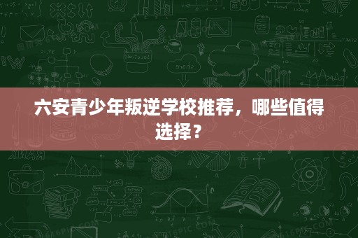六安青少年叛逆学校推荐，哪些值得选择？