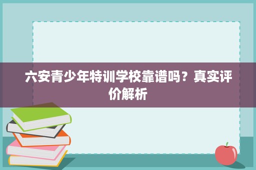 六安青少年特训学校靠谱吗?真实评价解析 六安青少年特训学校靠谱吗?真实评价解析