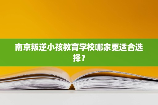 南京叛逆小孩教育学校哪家更适合选择？